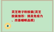 灵芝袍子粉胶囊(灵芝胶囊推荐：提高免疫力、改善睡眠品质)