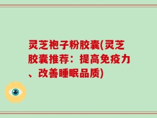 灵芝袍子粉胶囊(灵芝胶囊推荐：提高免疫力、改善睡眠品质)