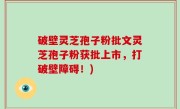 破壁灵芝孢子粉批文灵芝孢子粉获批上市，打破壁障碍！)