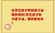 吃灵芝孢子粉和孢子油哪种更好(灵芝孢子粉与孢子油，哪种更有效？