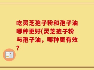 吃灵芝孢子粉和孢子油哪种更好(灵芝孢子粉与孢子油，哪种更有效？