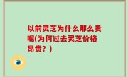 以前灵芝为什么那么贵呢(为何过去灵芝价格昂贵？)