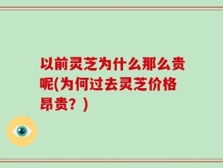 以前灵芝为什么那么贵呢(为何过去灵芝价格昂贵？)