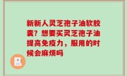 新新人灵芝孢子油软胶囊？想要买灵芝孢子油提高免疫力，服用的时候会麻烦吗