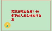 灵芝三萜治白发？40多岁的人怎么样治疗白发