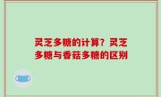 灵芝多糖的计算？灵芝多糖与香菇多糖的区别