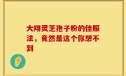 大翔灵芝孢子粉的佳服法，竟然是这个你想不到