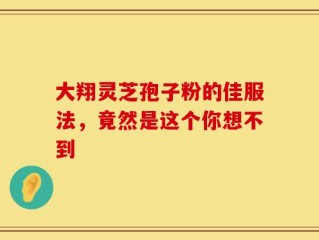 大翔灵芝孢子粉的佳服法，竟然是这个你想不到