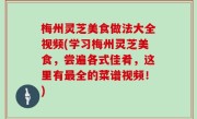 梅州灵芝美食做法大全视频(学习梅州灵芝美食，尝遍各式佳肴，这里有最全的菜谱视频！)