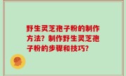 野生灵芝孢子粉的制作方法？制作野生灵芝孢子粉的步骤和技巧？