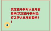 灵芝孢子粉对大三阳有用吗(灵芝孢子粉对治疗乙肝大三阳有益吗？)