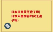 日本日皇灵芝孢子粉(日本天皇推荐的灵芝孢子粉)