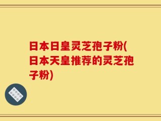 日本日皇灵芝孢子粉(日本天皇推荐的灵芝孢子粉)
