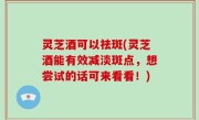 灵芝酒可以祛斑(灵芝酒能有效减淡斑点，想尝试的话可来看看！)