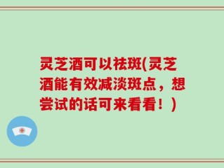 灵芝酒可以祛斑(灵芝酒能有效减淡斑点，想尝试的话可来看看！)