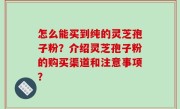 怎么能买到纯的灵芝孢子粉？介绍灵芝孢子粉的购买渠道和注意事项？