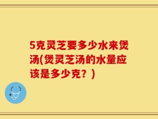 5克灵芝要多少水来煲汤(煲灵芝汤的水量应该是多少克？)