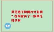 灵芝孢子粉图片外包装？在淘宝买了一瓶灵芝孢孑粉
