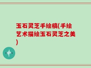 玉石灵芝手绘稿(手绘艺术描绘玉石灵芝之美)