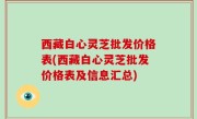 西藏白心灵芝批发价格表(西藏白心灵芝批发价格表及信息汇总)
