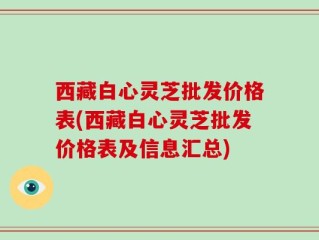西藏白心灵芝批发价格表(西藏白心灵芝批发价格表及信息汇总)