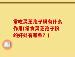 常吃灵芝孢子粉有什么作用(常食灵芝孢子粉的好处有哪些？)