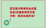 灵芝孢子粉用热水还是凉水(正确食用灵芝孢子粉：用凉水或开水？)