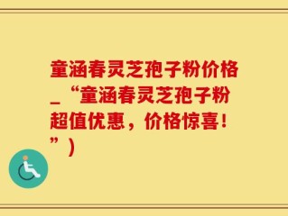 童涵春灵芝孢子粉价格_“童涵春灵芝孢子粉超值优惠，价格惊喜！”)