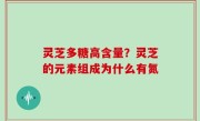 灵芝多糖高含量？灵芝的元素组成为什么有氮