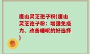 唐山灵芝孢子粉(唐山灵芝孢子粉:增强免疫力、改善睡眠的好选择)