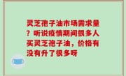 灵芝孢子油市场需求量？听说疫情期间很多人买灵芝孢子油，价格有没有升了很多呀