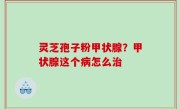 灵芝孢子粉甲状腺？甲状腺这个病怎么治