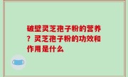 破壁灵芝孢子粉的营养？灵芝孢子粉的功效和作用是什么