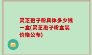 灵芝孢子粉具体多少钱一盒(灵芝孢子粉盒装价格公布)