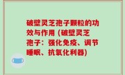 破壁灵芝孢子颗粒的功效与作用 (破壁灵芝孢子：强化免疫、调节睡眠、抗氧化利器)
