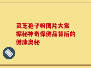 灵芝孢子粉图片大赏 探秘神奇保健品背后的健康奥秘