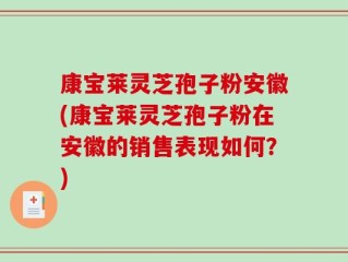 康宝莱灵芝孢子粉安徽(康宝莱灵芝孢子粉在安徽的销售表现如何？)