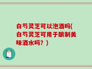 白芍灵芝可以泡酒吗(白芍灵芝可用于酿制美味酒水吗？)