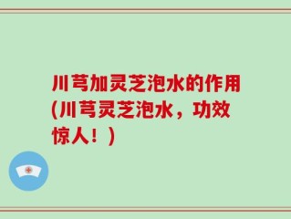川芎加灵芝泡水的作用(川芎灵芝泡水，功效惊人！)