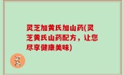 灵芝加黄氏加山药(灵芝黄氏山药配方，让您尽享健康美味)