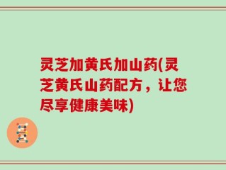 灵芝加黄氏加山药(灵芝黄氏山药配方，让您尽享健康美味)