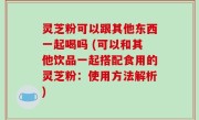 灵芝粉可以跟其他东西一起喝吗 (可以和其他饮品一起搭配食用的灵芝粉：使用方法解析)