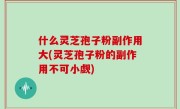 什么灵芝孢子粉副作用大(灵芝孢子粉的副作用不可小觑)
