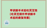 甲状腺手术后吃灵芝饱(吃灵芝提升甲状腺手术后的康复效果)