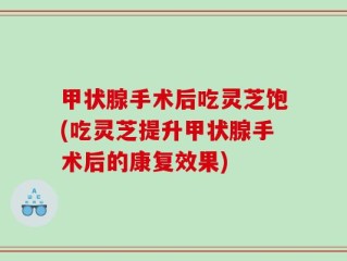 甲状腺手术后吃灵芝饱(吃灵芝提升甲状腺手术后的康复效果)