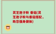 灵芝孢子粉 香菇(灵芝孢子粉与香菇搭配，助您强身健体)
