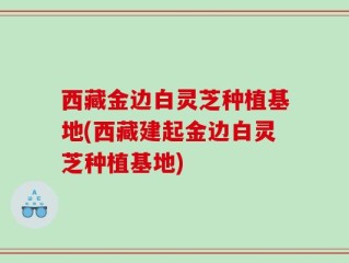 西藏金边白灵芝种植基地(西藏建起金边白灵芝种植基地)