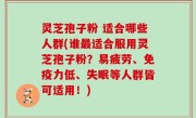 灵芝孢子粉 适合哪些人群(谁最适合服用灵芝孢子粉？易疲劳、免疫力低、失眠等人群皆可适用！)