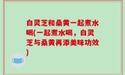 白灵芝和桑黄一起煮水喝(一起煮水喝，白灵芝与桑黄再添美味功效)