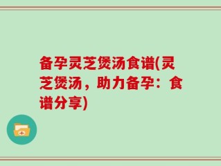 备孕灵芝煲汤食谱(灵芝煲汤，助力备孕：食谱分享)